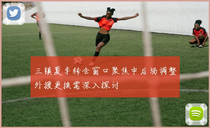 三镇夏季转会窗口聚焦中后场调整外援更换需深入探讨