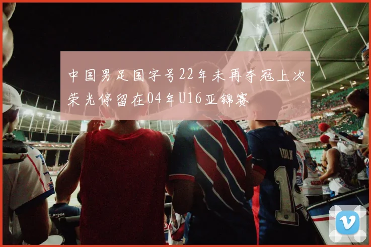 中国男足国字号22年未再夺冠上次荣光停留在04年U16亚锦赛