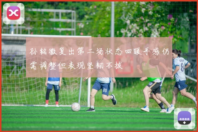 孙铭徽复出第二场状态回暖手感仍需调整但表现坚韧不拔