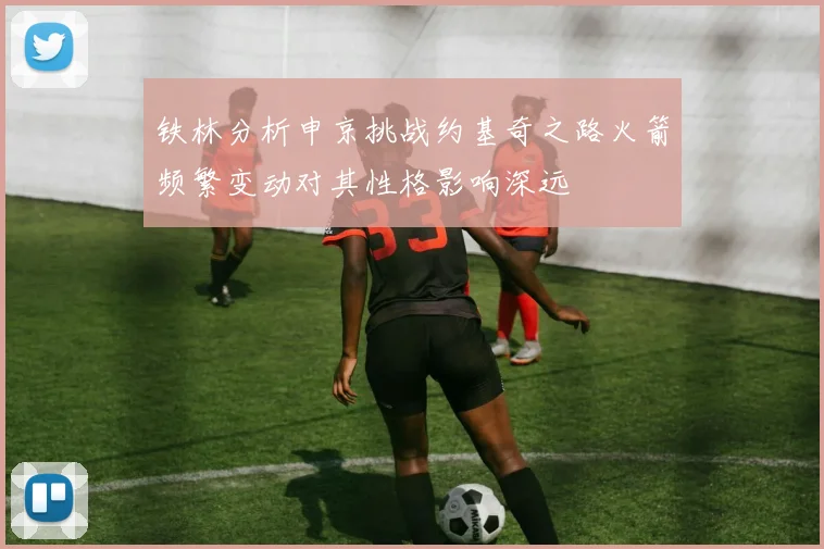铁林分析申京挑战约基奇之路火箭频繁变动对其性格影响深远