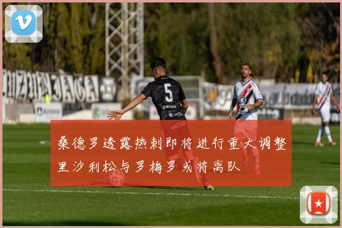 桑德罗透露热刺即将进行重大调整里沙利松与罗梅罗或将离队