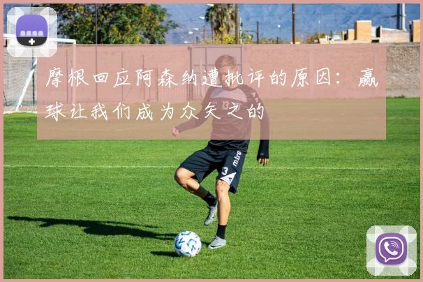 摩根回应阿森纳遭批评的原因：赢球让我们成为众矢之的