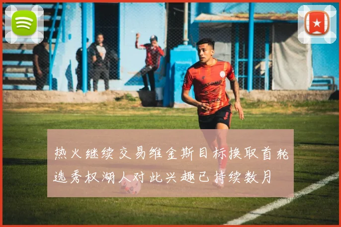 热火继续交易维金斯目标换取首轮选秀权湖人对此兴趣已持续数月