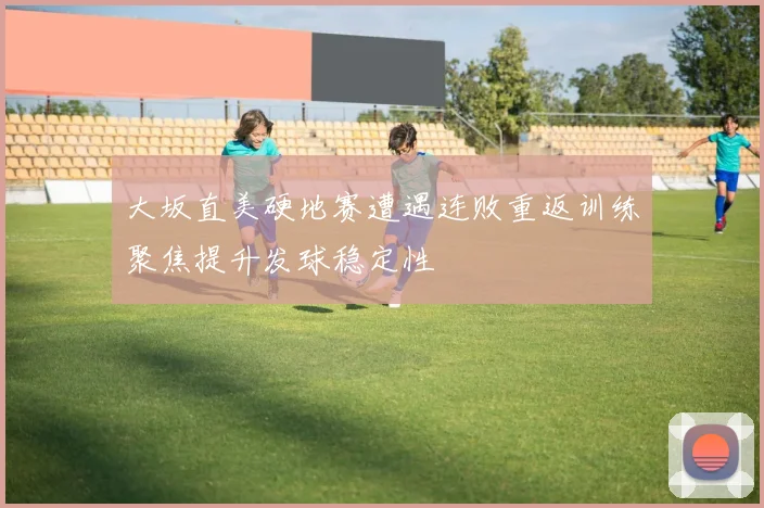 大坂直美硬地赛遭遇连败重返训练聚焦提升发球稳定性