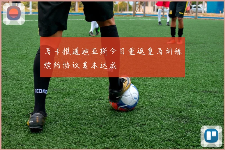 马卡报道迪亚斯今日重返皇马训练续约协议基本达成