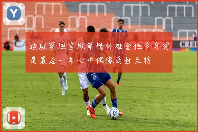 迪班萨坦言绿军情怀难舍但今年将是最后一年心中偶像是杜兰特