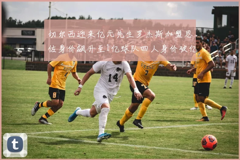 切尔西迎来亿元先生罗杰斯加盟恩佐身价飙升至1亿球队四人身价破亿