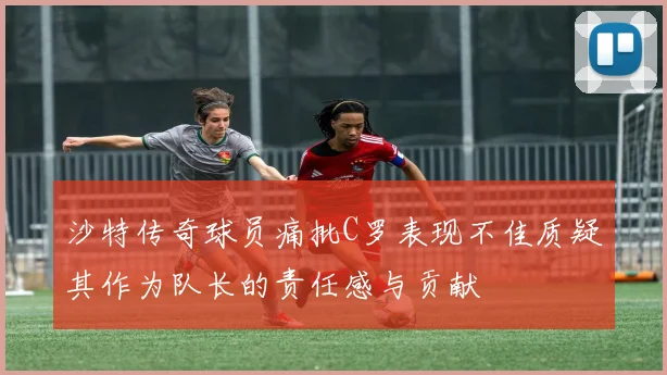 沙特传奇球员痛批C罗表现不佳质疑其作为队长的责任感与贡献