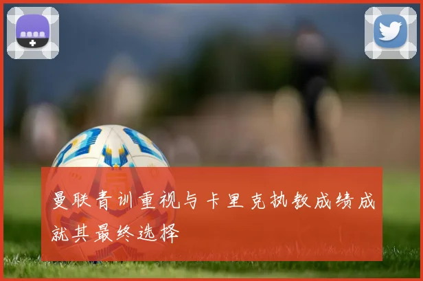 曼联青训重视与卡里克执教成绩成就其最终选择