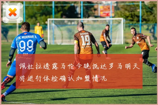 佩杜拉透露马伦今晚抵达罗马明天将进行体检确认加盟情况
