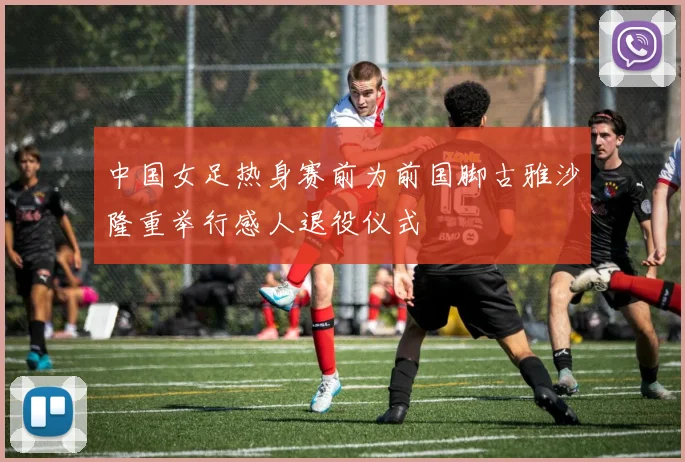 中国女足热身赛前为前国脚古雅沙隆重举行感人退役仪式