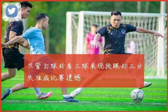 只管打球好看三球表现抢眼却三分失准成比赛遗憾