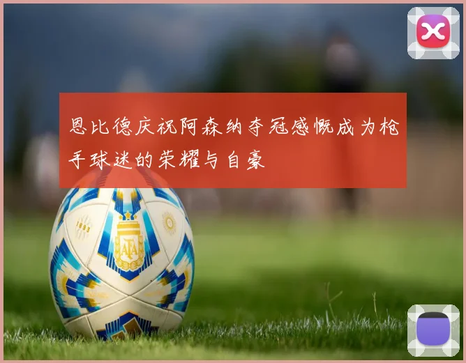 恩比德庆祝阿森纳夺冠感慨成为枪手球迷的荣耀与自豪
