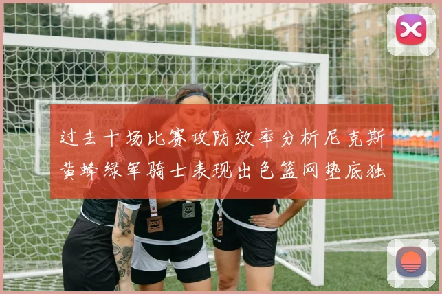 过去十场比赛攻防效率分析尼克斯黄蜂绿军骑士表现出色篮网垫底独占鳌头