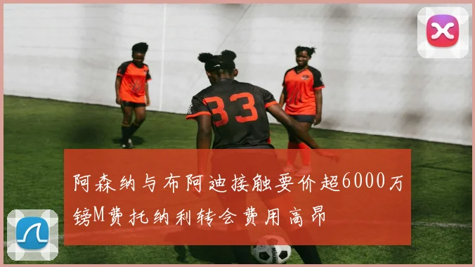 阿森纳与布阿迪接触要价超6000万镑M费托纳利转会费用高昂