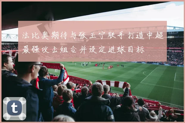 法比奥期待与张玉宁联手打造中超最强攻击组合并设定进球目标