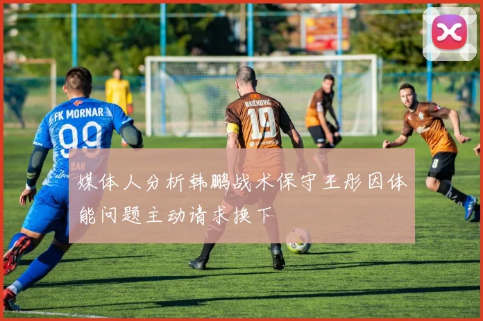 媒体人分析韩鹏战术保守王彤因体能问题主动请求换下