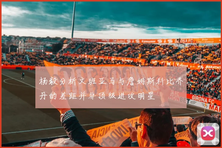 杨毅分析文班亚马与詹姆斯科比乔丹的差距并非顶级进攻明星