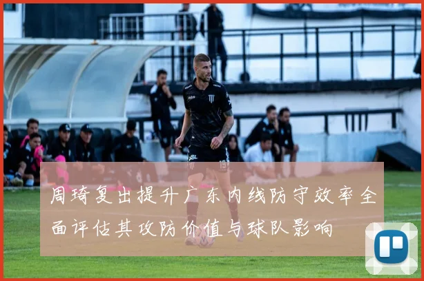 周琦复出提升广东内线防守效率全面评估其攻防价值与球队影响