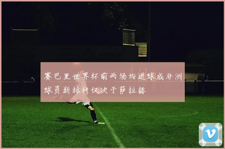 赛巴里世界杯前两场均进球成非洲球员新标杆仅次于萨拉赫