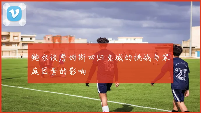 鲍尔谈詹姆斯回归克城的挑战与家庭因素的影响