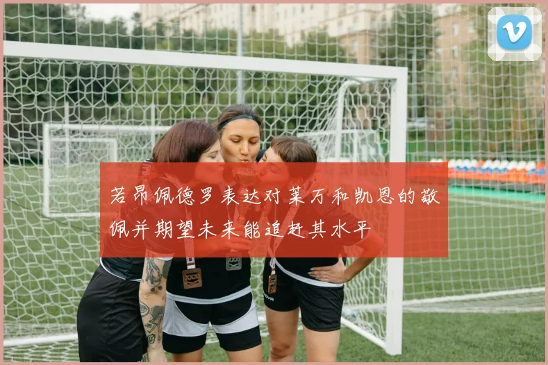 若昂佩德罗表达对莱万和凯恩的敬佩并期望未来能追赶其水平