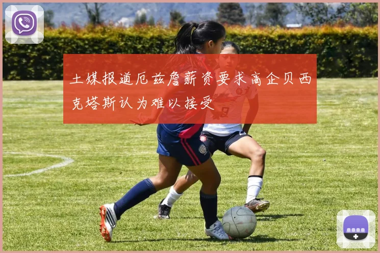 土媒报道厄兹詹薪资要求高企贝西克塔斯认为难以接受