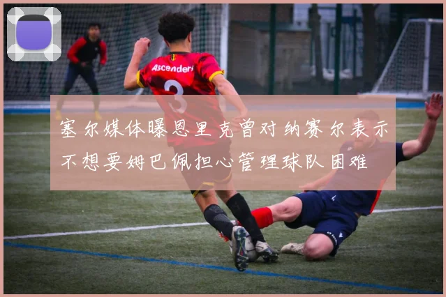 塞尔媒体曝恩里克曾对纳赛尔表示不想要姆巴佩担心管理球队困难