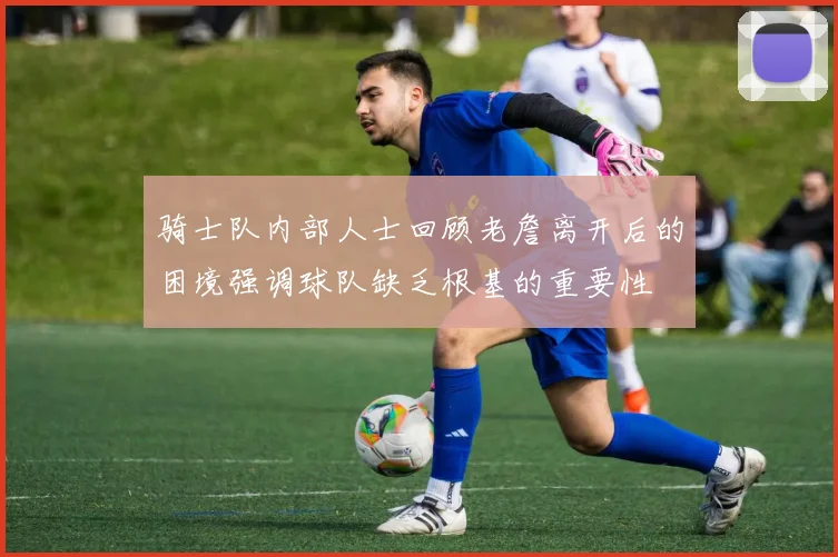骑士队内部人士回顾老詹离开后的困境强调球队缺乏根基的重要性